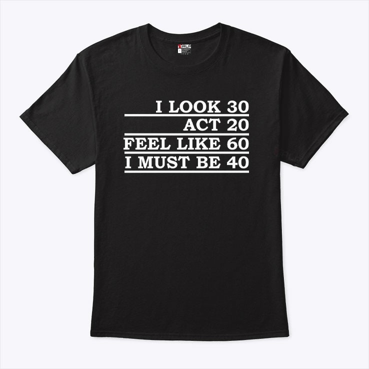 I look 30 act 20 feel like like 60 i must be 40 tshirt